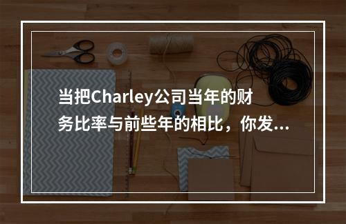 当把Charley公司当年的财务比率与前些年的相比，你发现它