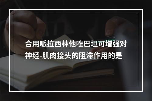 合用哌拉西林他唑巴坦可增强对神经-肌肉接头的阻滞作用的是