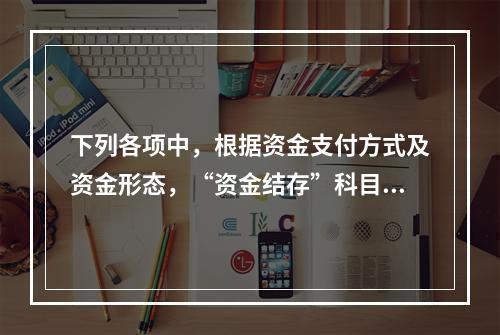 下列各项中，根据资金支付方式及资金形态，“资金结存”科目应设