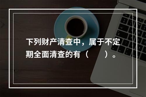 下列财产清查中，属于不定期全面清查的有（　　）。