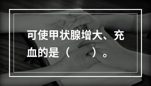 可使甲状腺增大、充血的是（　　）。