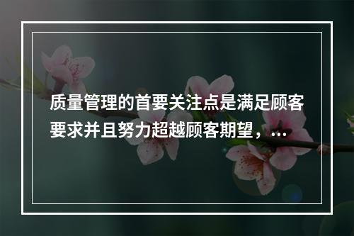 质量管理的首要关注点是满足顾客要求并且努力超越顾客期望，这体