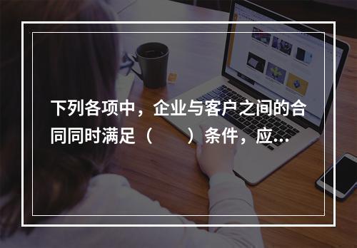 下列各项中，企业与客户之间的合同同时满足（　　）条件，应当在