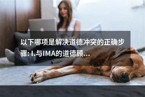 以下哪项是解决道德冲突的正确步骤: I.与IMA的道德顾问秘