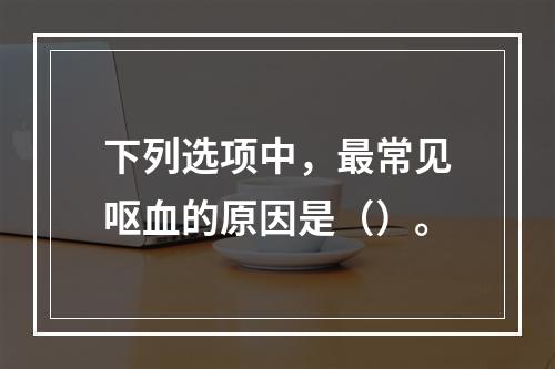 下列选项中，最常见呕血的原因是（）。