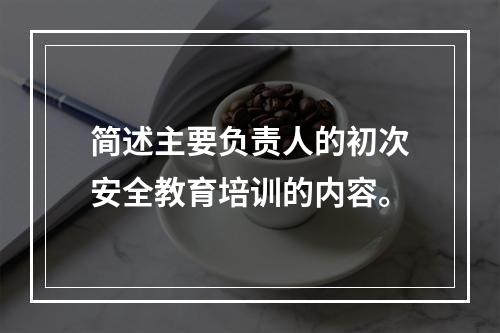 简述主要负责人的初次安全教育培训的内容。