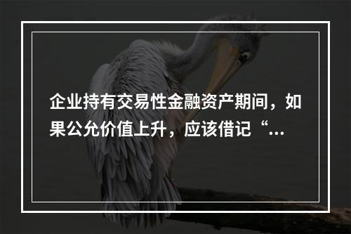 企业持有交易性金融资产期间，如果公允价值上升，应该借记“投资