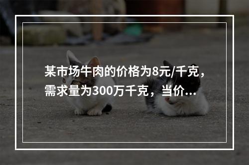 某市场牛肉的价格为8元/千克，需求量为300万千克，当价格上