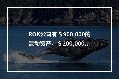 ROK公司有＄900,000的流动资产，＄200,000的流