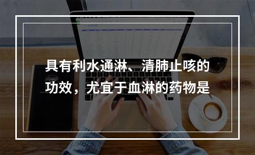 具有利水通淋、清肺止咳的功效，尤宜于血淋的药物是