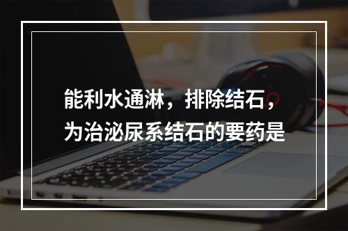 能利水通淋，排除结石，为治泌尿系结石的要药是