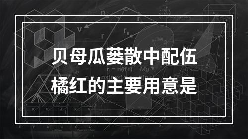 贝母瓜蒌散中配伍橘红的主要用意是