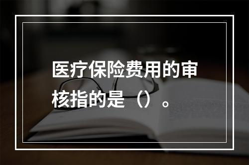 医疗保险费用的审核指的是（）。