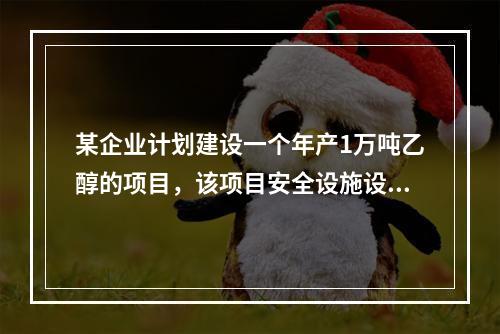 某企业计划建设一个年产1万吨乙醇的项目，该项目安全设施设计完