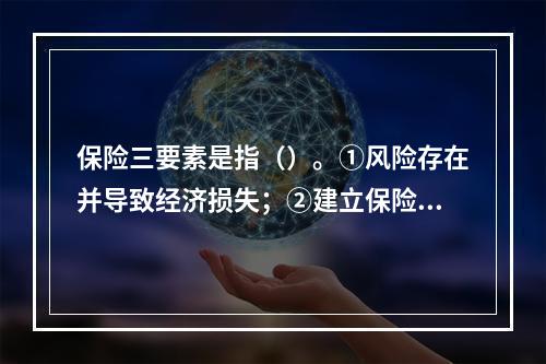 保险三要素是指（）。①风险存在并导致经济损失；②建立保险基金