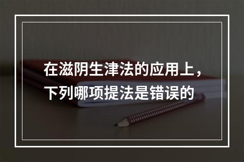 在滋阴生津法的应用上，下列哪项提法是错误的