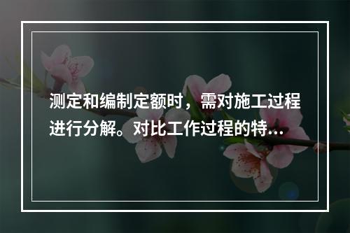 测定和编制定额时，需对施工过程进行分解。对比工作过程的特点，