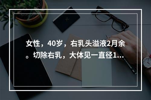 女性，40岁，右乳头溢液2月余。切除右乳，大体见一直径1cm