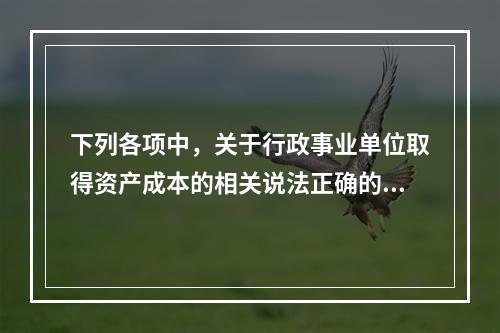 下列各项中，关于行政事业单位取得资产成本的相关说法正确的有（