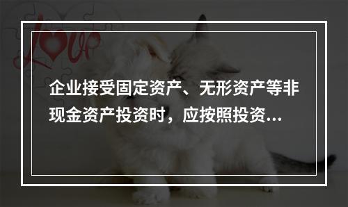 企业接受固定资产、无形资产等非现金资产投资时，应按照投资合同