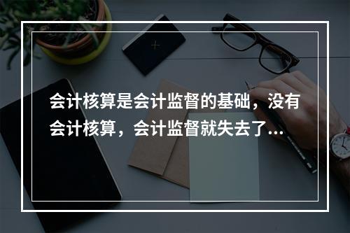 会计核算是会计监督的基础，没有会计核算，会计监督就失去了依据