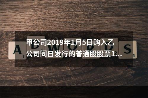 甲公司2019年1月5日购入乙公司同日发行的普通股股票100