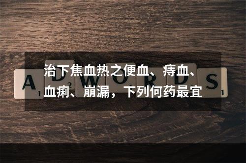 治下焦血热之便血、痔血、血痢、崩漏，下列何药最宜