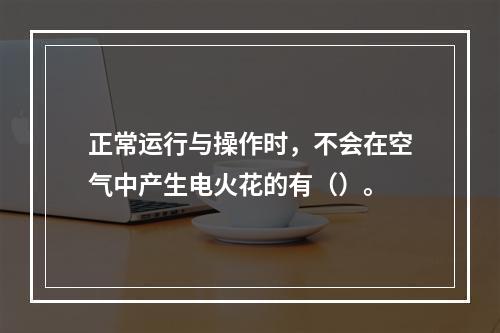 正常运行与操作时，不会在空气中产生电火花的有（）。