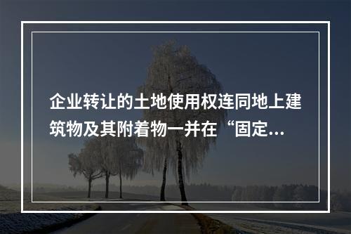 企业转让的土地使用权连同地上建筑物及其附着物一并在“固定资产