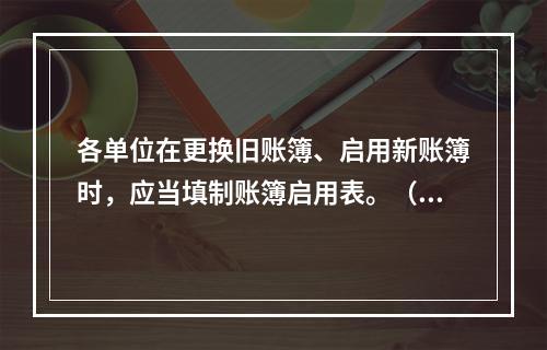 各单位在更换旧账簿、启用新账簿时，应当填制账簿启用表。（ ）