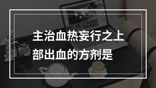 主治血热妄行之上部出血的方剂是