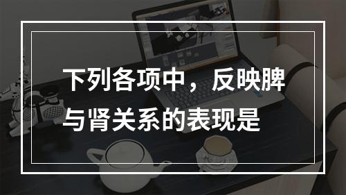 下列各项中，反映脾与肾关系的表现是