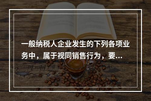 一般纳税人企业发生的下列各项业务中，属于视同销售行为，要计算