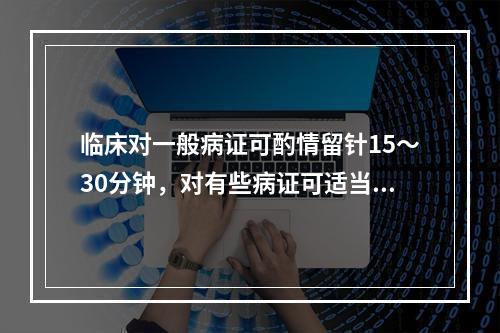 临床对一般病证可酌情留针15～30分钟，对有些病证可适当增加