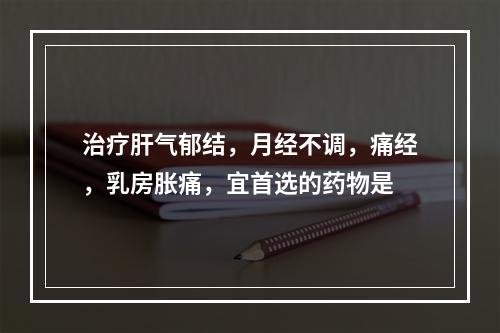 治疗肝气郁结，月经不调，痛经，乳房胀痛，宜首选的药物是