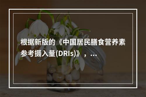 根据新版的《中国居民膳食营养素参考摄入量(DRIs)》，建议