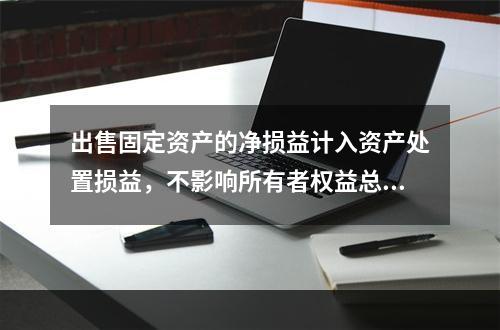 出售固定资产的净损益计入资产处置损益，不影响所有者权益总额的