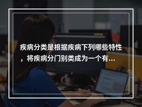 疾病分类是根据疾病下列哪些特性，将疾病分门别类成为一个有序的