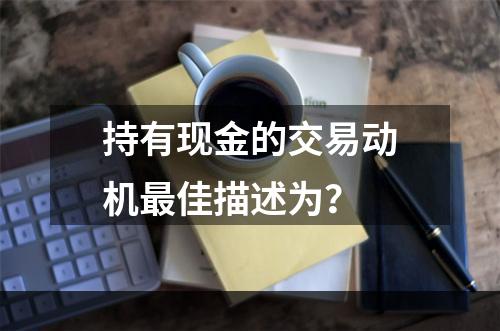 持有现金的交易动机最佳描述为？