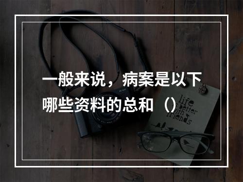 一般来说，病案是以下哪些资料的总和（）