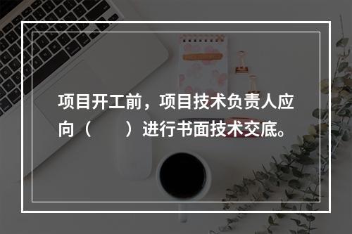 项目开工前，项目技术负责人应向（　　）进行书面技术交底。