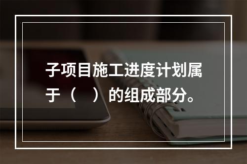 子项目施工进度计划属于（　）的组成部分。