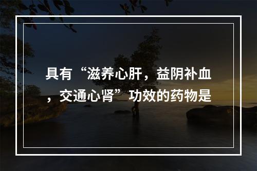 具有“滋养心肝，益阴补血，交通心肾”功效的药物是