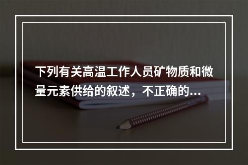 下列有关高温工作人员矿物质和微量元素供给的叙述，不正确的是