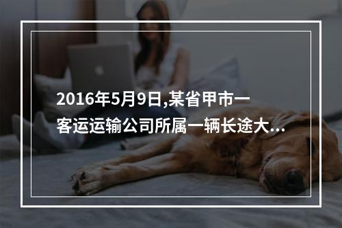 2016年5月9日,某省甲市一客运运输公司所属一辆长途大巴,