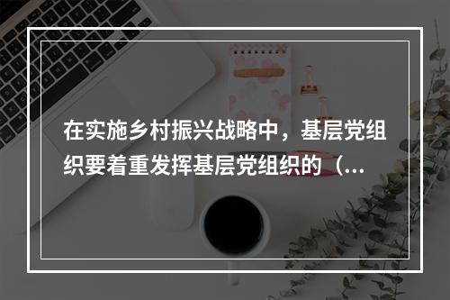 在实施乡村振兴战略中，基层党组织要着重发挥基层党组织的（）