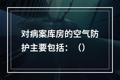 对病案库房的空气防护主要包括：（）