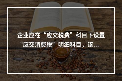 企业应在“应交税费”科目下设置“应交消费税”明细科目，该科目