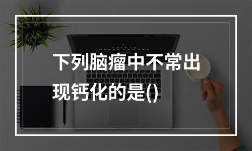 下列脑瘤中不常出现钙化的是()