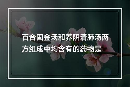 百合固金汤和养阴清肺汤两方组成中均含有的药物是